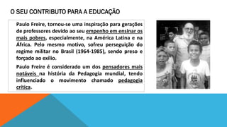 O SEU CONTRIBUTO PARA A EDUCAÇÃO
Paulo Freire, tornou-se uma inspiração para gerações
de professores devido ao seu empenho em ensinar os
mais pobres, especialmente, na América Latina e na
África. Pelo mesmo motivo, sofreu perseguição do
regime militar no Brasil (1964-1985), sendo preso e
forçado ao exílio.
Paulo Freire é considerado um dos pensadores mais
notáveis na história da Pedagogia mundial, tendo
influenciado o movimento chamado pedagogia
crítica.

 