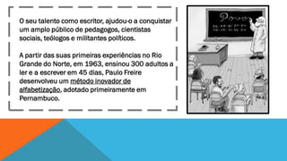 O seu talento como escritor, ajudou-o a conquistar
um amplo público de pedagogos, cientistas
sociais, teólogos e militantes políticos.
A partir das suas primeiras experiências no Rio
Grande do Norte, em 1963, ensinou 300 adultos a
ler e a escrever em 45 dias, Paulo Freire
desenvolveu um método inovador de
alfabetização, adotado primeiramente em
Pernambuco.

 