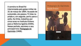 A carreira no Brasil foi
interrompida pelo golpe militar de
31 de março de 1964. Acusado de
subversão, ele passou 72 dias na
prisão e, em seguida, partiu para o
exílio. No Chile, trabalhou por
cinco anos no Instituto Chileno
para a Reforma Agrária (ICIRA).
Nesse período, escreveu o seu
principal livro: Pedagogia do
Oprimido (1968).

 