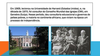 Em 1969, lecionou na Universidade de Harvard (Estados Unidos), e, na
década de 1970, foi consultor do Conselho Mundial das Igrejas (CMI), em
Genebra (Suíça). Nesse período, deu consultoria educacional a governos de
países pobres, a maioria no continente africano, que viviam na época um
processo de independência.

 