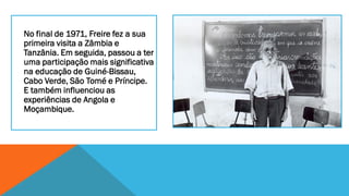 No final de 1971, Freire fez a sua
primeira visita a Zâmbia e
Tanzânia. Em seguida, passou a ter
uma participação mais significativa
na educação de Guiné-Bissau,
Cabo Verde, São Tomé e Príncipe.
E também influenciou as
experiências de Angola e
Moçambique.

 