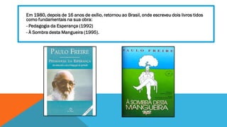 Em 1980, depois de 16 anos de exílio, retornou ao Brasil, onde escreveu dois livros tidos
como fundamentais na sua obra:
- Pedagogia da Esperança (1992)
- À Sombra desta Mangueira (1995).

 