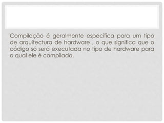 Compilação é geralmente específica para um tipo 
de arquitectura de hardware , o que significa que o 
código só será executada no tipo de hardware para 
o qual ele é compilado. 
 