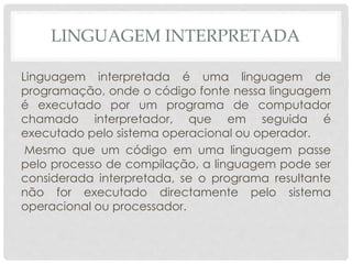 LINGUAGEM INTERPRETADA 
Linguagem interpretada é uma linguagem de 
programação, onde o código fonte nessa linguagem 
é executado por um programa de computador 
chamado interpretador, que em seguida é 
executado pelo sistema operacional ou operador. 
Mesmo que um código em uma linguagem passe 
pelo processo de compilação, a linguagem pode ser 
considerada interpretada, se o programa resultante 
não for executado directamente pelo sistema 
operacional ou processador. 
 