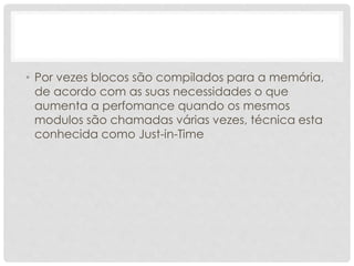 • Por vezes blocos são compilados para a memória, 
de acordo com as suas necessidades o que 
aumenta a perfomance quando os mesmos 
modulos são chamadas várias vezes, técnica esta 
conhecida como Just-in-Time 
 