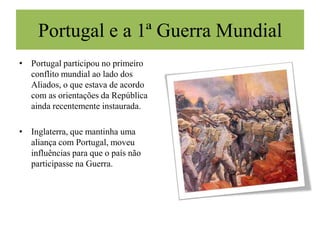 Mariana Durães, nº21Portugal e a 1ª Guerra MundialPortugal participou no primeiro conflito mundial ao lado dos Aliados, o que estava de acordo com as orientações da República ainda recentemente instaurada.Inglaterra, que mantinha uma aliança com Portugal, moveu influências para que o país não participasse na Guerra. 