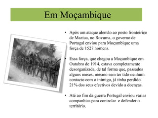 Em Setembro de 1914 eram enviadas as primeiras tropas para África onde as esperariam uma série de derrotas perante os alemães, na fronteira do sul de Angola com o Sudoeste Africano alemão e na fronteira norte de Moçambique com a África Oriental Alemã.Em AngolaSob o comando de Alves Roçadas, foi enviado para Angola uma força expedicionária de 1600 homens, em Outubro de 1914.