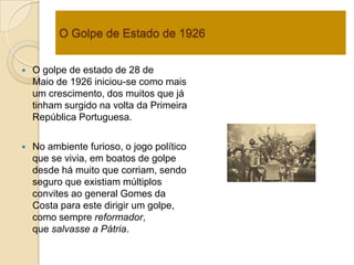 O Golpe de Estado de 1926 O golpe de estado de 28 de Maio de 1926 iniciou-se como mais um crescimento, dos muitos que já tinham surgido na volta da Primeira República Portuguesa.No ambiente furioso, o jogo político que se vivia, em boatos de golpe desde há muito que corriam, sendo seguro que existiam múltiplos convites ao general Gomes da Costa para este dirigir um golpe, como sempre reformador, que salvasse a Pátria.