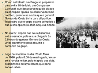 Como entretanto em Braga se preparava para o dia 28 de Maio um Congresso Conjugal, que associaria naquela cidade as principais figuras do conservadorismo católico, quando se soube que o general Gomes da Costa tinha para ali partido, ficou claro que o golpe estava comprido e que o seu epicentro seria naquela cidade.No dia 27, depois dos seus discursos entusiasmado, pela a sua chegada ás 22horas do general Gomes da Costa, vindo claramente para assumir o comando do golpe.Logo de imediato no dia  28 de Maio de 1926, pelas 6:00 da madrugada, inicia-se a revolta militar, pelo o apoio dos civis, organizando-se uma coluna que parte sobre Lisboa. 