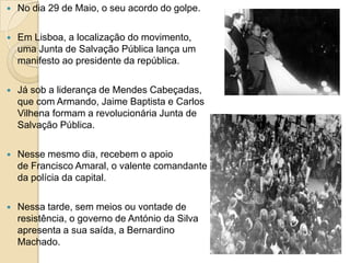 No dia 29 de Maio, o seu acordo do golpe. Em Lisboa, a localização do movimento, uma Junta de Salvação Pública lança um manifesto ao presidente da república. Já sob a liderança de Mendes Cabeçadas, que com Armando, Jaime Baptista e Carlos Vilhena formam a revolucionária Junta de Salvação Pública. Nesse mesmo dia, recebem o apoio de Francisco Amaral, o valente comandante da polícia da capital. Nessa tarde, sem meios ou vontade de resistência, o governo de António da Silva apresenta a sua saída, a Bernardino Machado.