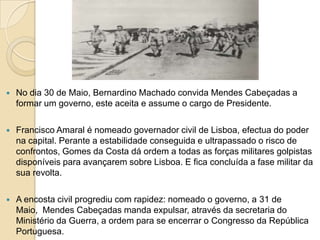 No dia 30 de Maio, Bernardino Machado convida Mendes Cabeçadas a formar um governo, este aceita e assume o cargo de Presidente.Francisco Amaral é nomeado governador civil de Lisboa, efectua do poder na capital. Perante a estabilidade conseguida e ultrapassado o risco de confrontos, Gomes da Costa dá ordem a todas as forças militares golpistas disponíveis para avançarem sobre Lisboa. E fica concluída a fase militar da sua revolta.A encosta civil progrediu com rapidez: nomeado o governo, a 31 de Maio,  Mendes Cabeçadas manda expulsar, através da secretaria do Ministério da Guerra, a ordem para se encerrar o Congresso da República Portuguesa.