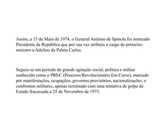 	Assim, a 15 de Maio de 1974, o General António de Spínola foi nomeado Presidente da República que por sua vez atribuiu o cargo de primeiro-ministro a Adelino da Palma Carlos.	Seguiu-se um período de grande agitação social, política e militar conhecido como o PREC (Processo Revolucionário Em Curso), marcado por manifestações, ocupações, governos provisórios, nacionalizações, e confrontos militares, apenas terminado com uma tentativa de golpe de Estado fracassada a 25 de Novembro de 1975.