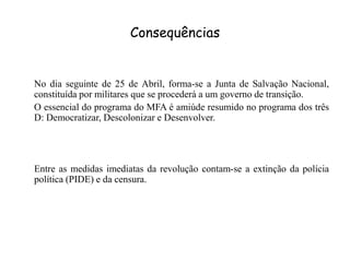 Consequências	No dia seguinte de 25 de Abril, forma-se a Junta de Salvação Nacional, constituída por militares que se procederá a um governo de transição.	O essencial do programa do MFA é amiúde resumido no programa dos três D: Democratizar, Descolonizar e Desenvolver.	Entre as medidas imediatas da revolução contam-se a extinção da polícia política (PIDE) e da censura.