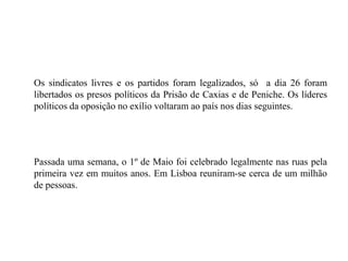 	Os sindicatos livres e os partidos foram legalizados, só  a dia 26 foram libertados os presos políticos da Prisão de Caxias e de Peniche. Os líderes políticos da oposição no exílio voltaram ao país nos dias seguintes. 	Passada uma semana, o 1º de Maio foi celebrado legalmente nas ruas pela primeira vez em muitos anos. Em Lisboa reuniram-se cerca de um milhão de pessoas.