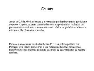 CausasAntes do 25 de Abril a censura e a repressãopredominavam no quotidiano do povo. As pessoas eram controladas e eram apreendidas, multadas ou presas se desrespeitassem as normas e os critérios estipulados da ditadura, não havia liberdade de expressão.	Para além da censura existia também a PIDE. A polícia política em Portugal teve vários nomes mas a sua natureza e funções repressivas mantiveram-se as mesmas ao longo dos mais de quarenta anos de regime fascista. 