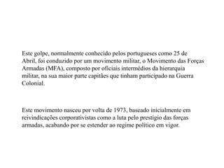 	Este golpe, normalmente conhecido pelos portugueses como 25 de Abril, foi conduzido por um movimento militar, o Movimento das Forças Armadas (MFA), composto por oficiais intermédios da hierarquia militar, na sua maior parte capitães que tinham participado na Guerra Colonial. 	Este movimento nasceu por volta de 1973, baseado inicialmente em reivindicações corporativistas como a luta pelo prestígio das forças armadas, acabando por se estender ao regime político em vigor.