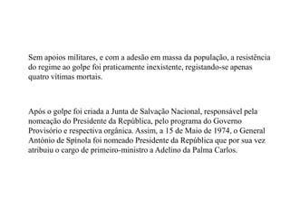 	Sem apoios militares, e com a adesão em massa da população, a resistência do regime ao golpe foi praticamente inexistente, registando-se apenas quatro vítimas mortais.	Após o golpe foi criada a Junta de Salvação Nacional, responsável pela nomeação do Presidente da República, pelo programa do Governo Provisório e respectiva orgânica. Assim, a 15 de Maio de 1974, o General António de Spínola foi nomeado Presidente da República que por sua vez atribuiu o cargo de primeiro-ministro a Adelino da Palma Carlos.