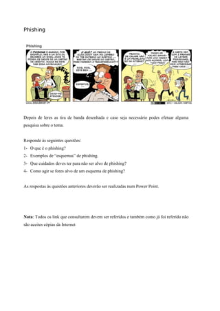 Phishing
Depois de leres as tira de banda desenhada e caso seja necessário podes efetuar alguma
pesquisa sobre o tema.
Responde às seguintes questões:
1- O que é o phishing?
2- Exemplos de “esquemas” de phishing.
3- Que cuidados deves ter para não ser alvo de phishing?
4- Como agir se fores alvo de um esquema de phishing?
As respostas às questões anteriores deverão ser realizadas num Power Point.
Nota: Todos os link que consultarem devem ser referidos e também como já foi referido não
são aceites cópias da Internet
 