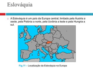 EslováquiaA Eslováquia é um país da Europa central, limitado pela Áustria a oeste, pela Polónia a norte, pela Ucrânia a leste e pela Hungria a sul.Fig.11 – Localização da Eslováquia na Europa 