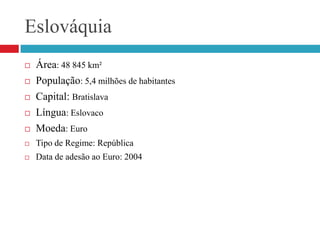 EslováquiaÁrea: 48 845 km²População: 5,4 milhões de habitantesCapital: BratislavaLíngua: EslovacoMoeda: EuroTipo de Regime: RepúblicaData de adesão ao Euro: 2004 