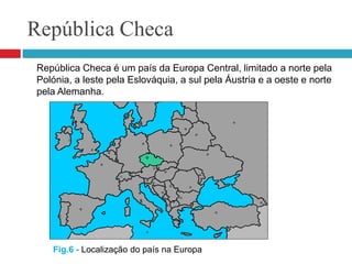 República Checa	República Checa é um país da Europa Central, limitado a norte pela Polónia, a leste pela Eslováquia, a sul pela Áustria e a oeste e norte pela Alemanha. Fig.6 - Localização do país na Europa