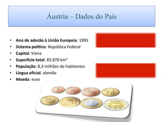 Áustria – Dados do PaísAno de adesão à União Europeia: 1995 Sistema político: República Federal Capital: Viena Superfície total: 83.870 km² População: 8,3 milhões de habitantes Língua oficial: alemão Moeda: euro