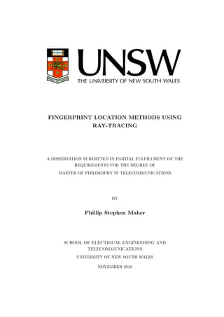 FINGERPRINT LOCATION METHODS USING
RAY-TRACING
A DISSERTATION SUBMITTED IN PARTIAL FULFILLMENT OF THE
REQUIREMENTS FOR THE DEGREE OF
MASTER OF PHILOSOPHY IN TELECOMMUNICATIONS
BY
Phillip Stephen Maher
SCHOOL OF ELECTRICAL ENGINEERING AND
TELECOMMUNICATIONS
UNIVERSITY OF NEW SOUTH WALES
NOVEMBER 2010
 