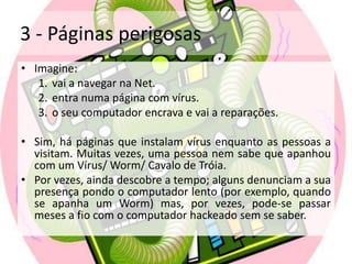 3 - Páginas perigosasImagine: vai a navegar na Net.entra numa página com vírus.o seu computador encrava e vai a reparações.Sim, há páginas que instalam vírus enquanto as pessoas a visitam. Muitas vezes, uma pessoa nem sabe que apanhou com um Vírus/ Worm/ Cavalo de Tróia. Por vezes, ainda descobre a tempo; alguns denunciam a sua presença pondo o computador lento (por exemplo, quando se apanha um Worm) mas, por vezes, pode-se passar meses a fio com o computador hackeado sem se saber.