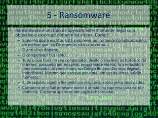 5 - RansomwareRansomware é um tipo de Spyware extremamente ilegal cujo objectivo é extorquir dinheiro há vítima. Como?Suponha que é escritor. Está a escrever um romance complicadíssimo, do melhor que há. De repente, não sabe como…O anti-vírus dispara;O computador fica lento;Tudo o que tiver no seu computador, desde o seu livro ao histórico da internet, passando por imagens, programas e vídeos, fica reduzido a uma montanha de zeros e uns, ou Código Binário. Ou seja, ilegível, indecifrável. Mesmo que escreva por cima, em vez de letras, sairão números. E, de seguida alguém lhe pede um resgate absurdo pelos seus dados.Considera-se o Ransomware como a armadilha suprema para extrair dinheiro.  Costuma aparecer em páginas hackeadas.