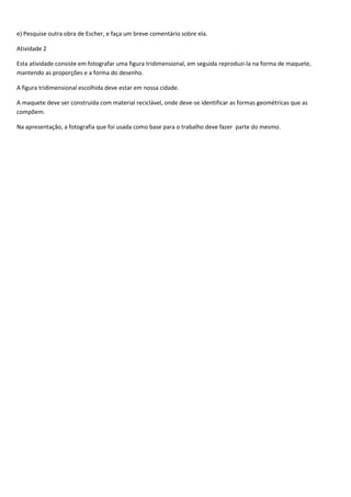 e) Pesquise outra obra de Escher, e faça um breve comentário sobre ela.

Atividade 2

Esta atividade consiste em fotografar uma figura tridimensional, em seguida reproduzi-la na forma de maquete,
mantendo as proporções e a forma do desenho.

A figura tridimensional escolhida deve estar em nossa cidade.

A maquete deve ser construída com material reciclável, onde deve-se identificar as formas geométricas que as
compõem.

Na apresentação, a fotografia que foi usada como base para o trabalho deve fazer parte do mesmo.
 