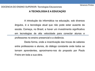 A introdução da informática na educação, sob diversos
ângulos, é a tecnologia atual que não pode estar ausente da
escola. Começa, no Brasil, a haver um investimento significativo
em tecnologias de alta velocidade para conectar alunos e
professores no ensino presencial e a distância.
Desta forma, onde a incentivação das trocas de saberes
entre professores e alunos, do diálogo constante onde todos se
tornam aprendentes, aproximamo‐nos do proposto por Paulo
Freire em toda a sua obra.
A TECNOLOGIA E A EDUCAÇÃO
Venancio Printes
DOCENCIA DO ENSINO SUPERIOR- Tecnologias Educacionais
 
