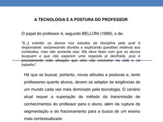 O papel do professor é, segundo BELLONI (1999), o de:
“(...) orientar os alunos nos estudos da disciplina pela qual é
responsável, esclarecendo dúvidas e explicando questões relativas aos
conteúdos, mas não somente isso. Ele deve fazer com que os alunos
busquem e que não esperem uma resposta já decifrada, pois é
precisamente esta situação que eles vão encontrar na vida e no
trabalho”.
A TECNOLOGIA E A POSTURA DO PROFESSOR
Há que se buscar, portanto, novas atitudes e posturas e, tanto
professores quanto alunos, devem se adaptar às exigências de
um mundo cada vez mais dominado pela tecnologia. O cenário
atual requer a superação do método da transmissão de
conhecimentos do professor para o aluno, além da ruptura da
segmentação e do fracionamento para a busca de um ensino
mais contextualizado
 
