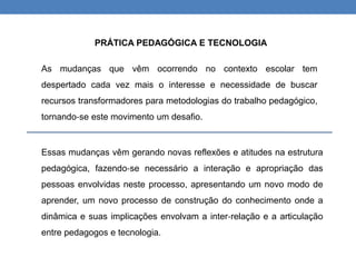 Essas mudanças vêm gerando novas reflexões e atitudes na estrutura
pedagógica, fazendo‐se necessário a interação e apropriação das
pessoas envolvidas neste processo, apresentando um novo modo de
aprender, um novo processo de construção do conhecimento onde a
dinâmica e suas implicações envolvam a inter‐relação e a articulação
entre pedagogos e tecnologia.
PRÁTICA PEDAGÓGICA E TECNOLOGIA
As mudanças que vêm ocorrendo no contexto escolar tem
despertado cada vez mais o interesse e necessidade de buscar
recursos transformadores para metodologias do trabalho pedagógico,
tornando‐se este movimento um desafio.
 