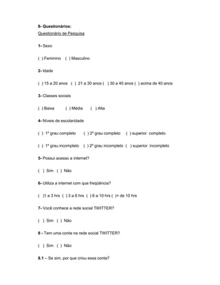 8- Questionários:
Questionário de Pesquisa


1- Sexo


( ) Feminino   ( ) Masculino


2- Idade


( ) 15 a 20 anos ( ) 21 a 30 anos ( ) 30 a 40 anos ( ) acima de 40 anos


3- Classes sociais


( ) Baixa      ( ) Média       ( ) Alta


4- Níveis de escolaridade


( ) 1º grau completo       ( ) 2º grau completo   ( ) superior completo


( ) 1º grau incompleto     ( ) 2º grau incompleto ( ) superior incompleto


5- Possui acesso a internet?


( ) Sim ( ) Não


6- Utiliza a internet com que freqüência?


( )1 a 3 hrs ( ) 3 a 6 hrs ( ) 6 a 10 hrs ( )+ de 10 hrs


7- Você conhece a rede social TWITTER?


( ) Sim ( ) Não


8 - Tem uma conta na rede social TWITTER?


( ) Sim ( ) Não


8.1 – Se sim, por que criou essa conta?
 