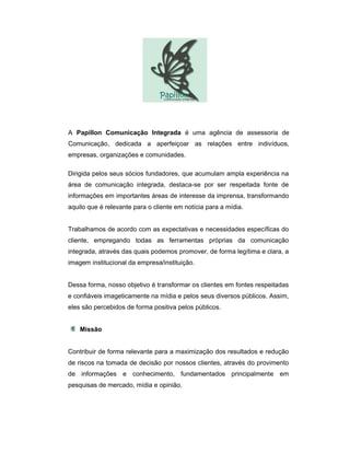 A Papillon Comunicação Integrada é uma agência de assessoria de
Comunicação, dedicada a aperfeiçoar as relações entre indivíduos,
empresas, organizações e comunidades.

Dirigida pelos seus sócios fundadores, que acumulam ampla experiência na
área de comunicação integrada, destaca-se por ser respeitada fonte de
informações em importantes áreas de interesse da imprensa, transformando
aquilo que é relevante para o cliente em notícia para a mídia.


Trabalhamos de acordo com as expectativas e necessidades específicas do
cliente, empregando todas as ferramentas próprias da comunicação
integrada, através das quais podemos promover, de forma legítima e clara, a
imagem institucional da empresa/instituição.


Dessa forma, nosso objetivo é transformar os clientes em fontes respeitadas
e confiáveis imageticamente na mídia e pelos seus diversos públicos. Assim,
eles são percebidos de forma positiva pelos públicos.


    Missão


Contribuir de forma relevante para a maximização dos resultados e redução
de riscos na tomada de decisão por nossos clientes, através do provimento
de informações e conhecimento, fundamentados principalmente em
pesquisas de mercado, mídia e opinião.
 