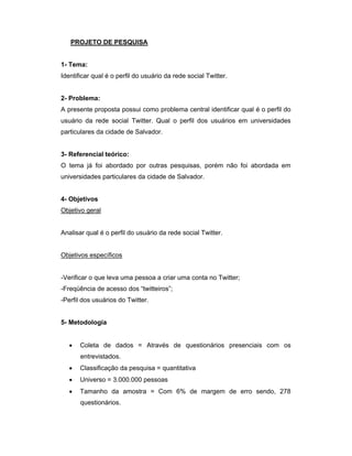 PROJETO DE PESQUISA


1- Tema:
Identificar qual é o perfil do usuário da rede social Twitter.


2- Problema:
A presente proposta possui como problema central identificar qual é o perfil do
usuário da rede social Twitter. Qual o perfil dos usuários em universidades
particulares da cidade de Salvador.


3- Referencial teórico:
O tema já foi abordado por outras pesquisas, porém não foi abordada em
universidades particulares da cidade de Salvador.


4- Objetivos
Objetivo geral


Analisar qual é o perfil do usuário da rede social Twitter.


Objetivos específicos


-Verificar o que leva uma pessoa a criar uma conta no Twitter;
-Freqüência de acesso dos “twitteiros”;
-Perfil dos usuários do Twitter.


5- Metodologia


      Coleta de dados = Através de questionários presenciais com os
       entrevistados.
      Classificação da pesquisa = quantitativa
      Universo = 3.000.000 pessoas
      Tamanho da amostra = Com 6% de margem de erro sendo, 278
       questionários.
 