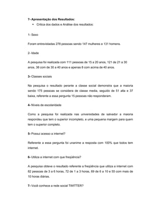 7- Apresentação dos Resultados:
    Critica dos dados e Análise dos resultados:


1- Sexo


Foram entrevistadas 278 pessoas sendo 147 mulheres e 131 homens.


2- Idade


A pesquisa foi realizada com 111 pessoas de 15 a 20 anos, 121 de 21 a 30
anos, 38 com de 30 a 40 anos e apenas 8 com acima de 40 anos.


3- Classes sociais


Na pesquisa o resultado perante a classe social demonstra que a maioria
sendo 175 pessoas se considera de classe media, seguido de 51 alta e 37
baixa, referente a essa pergunta 15 pessoas não responderam.


4- Níveis de escolaridade


Como a pesquisa foi realizada nas universidades de salvador a maioria
respondeu que tem o superior incompleto, e uma pequena margem para quem
tem o superior completo.


5- Possui acesso a internet?


Referente a essa pergunta foi unanime a resposta com 100% que todos tem
internet.


6- Utiliza a internet com que freqüência?


A pesquisa obteve o resultado referente a freqüência que utiliza a internet com
82 pessoas de 3 a 6 horas, 72 de 1 a 3 horas, 69 de 6 a 10 e 55 com mais de
10 horas diárias.


7- Você conhece a rede social TWITTER?
 