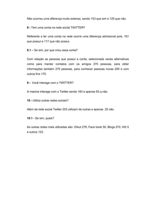 Não ocorreu uma diferença muito extensa, sendo 153 que sim e 125 que não.


8 - Tem uma conta na rede social TWITTER?


Referente a ter uma conta na rede ocorre uma diferença admissível pois, 161
que possui e 117 que não possui.


8.1 – Se sim, por que criou essa conta?


Com relação as pessoas que possui a conta, selecionada varias alternativas
como para manter contatos com os amigos 270 pessoas, para obter
informações também 270 pessoas, para conhecer pessoas novas 200 e com
outros fins 170.


9 - Você interage com o TWITTER?


A maioria interage com o Twitter sendo 183 e apenas 93 q não.


10 - Utiliza outras redes sociais?


Além da rede social Twitter 253 utilizam de outras e apenas 25 não.


10.1 - Se sim, quais?


As outras redes mais utilizadas são: Orkut 278, Face book 50, Blogs 270, Hi5 5
e outros 123.
 