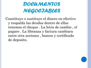 DOCUMENTOS
NEGOCIABLES
Constituye o sustituye el dinero en efectivo
y respalda las deudas dentro de ellas
tenemos el cheque . La letra de cambio , el
pagare . La libranza y factura cambiara
entre otra acciones , bancos y certificado
de deposito.