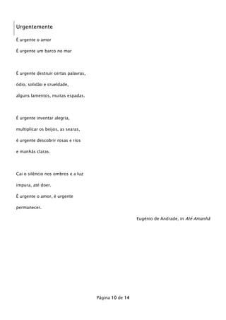 Urgentemente
É urgente o amor
É urgente um barco no mar

É urgente destruir certas palavras,
ódio, solidão e crueldade,
alguns lamentos, muitas espadas.

É urgente inventar alegria,
multiplicar os beijos, as searas,
é urgente descobrir rosas e rios
e manhãs claras.

Cai o silêncio nos ombros e a luz
impura, até doer.
É urgente o amor, é urgente
permanecer.
Eugénio de Andrade, in Até Amanhã

Página 10 de 14

 