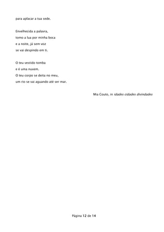para aplacar a tua sede.

Envelhecida a palavra,
tomo a lua por minha boca
e a noite, já sem voz
se vai despindo em ti.

O teu vestido tomba
e é uma nuvem.
O teu corpo se deita no meu,
um rio se vai aguando até ser mar.

Mia Couto, in idades cidades divindades

Página 12 de 14

 