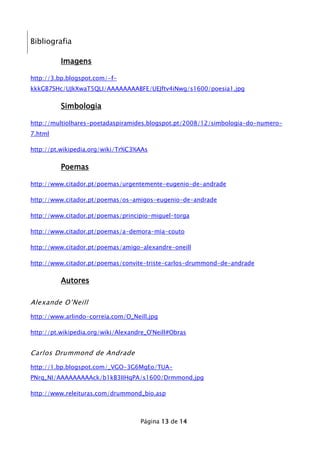 Bibliografia
Imagens
http://3.bp.blogspot.com/-fkkkGB7SHc/UJkXwaT5QLI/AAAAAAAABFE/UEJftv4iNwg/s1600/poesia1.jpg

Simbologia
http://multiolhares-poetadaspiramides.blogspot.pt/2008/12/simbologia-do-numero7.html
http://pt.wikipedia.org/wiki/Tr%C3%AAs

Poemas
http://www.citador.pt/poemas/urgentemente-eugenio-de-andrade
http://www.citador.pt/poemas/os-amigos-eugenio-de-andrade
http://www.citador.pt/poemas/principio-miguel-torga
http://www.citador.pt/poemas/a-demora-mia-couto
http://www.citador.pt/poemas/amigo-alexandre-oneill
http://www.citador.pt/poemas/convite-triste-carlos-drummond-de-andrade

Autores
Alexande O’Neill
http://www.arlindo-correia.com/O_Neill.jpg
http://pt.wikipedia.org/wiki/Alexandre_O'Neill#Obras

Carlos Drummond de Andrade
http://1.bp.blogspot.com/_VGO-3G6MgEo/TUAPNrq_NI/AAAAAAAAAck/b1kB3IIHqPA/s1600/Drmmond.jpg
http://www.releituras.com/drummond_bio.asp

Página 13 de 14

 