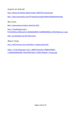 Eugénio de Andrade
http://www.jn.pt/photos/babel/images/3804782/original.aspx
http://www.astormentas.com/PT/biografia/Eug%C3%A9nio%20de%20Andrade

Mia Couto
http://www.wook.pt/authors/detail/id/2621
http://3.bp.blogspot.com/fY1iK4ZVN3w/UP8Cee2P_tI/AAAAAAAANF0/YmMNDl48NOQ/s1600/MiaCouto-2.jpg
http://pt.wikipedia.org/wiki/Mia_Couto

Miguel Torga
http://www.truca.pt/ouro/biografias1/miguel_torga.html

http://2.bp.blogspot.com/-bRKYtsUyxOo/UM8H5hMXkI/AAAAAAAAA98/THuLR4OF3ZE/s1600/Miguel+Torga.jpg

Página 14 de 14

 