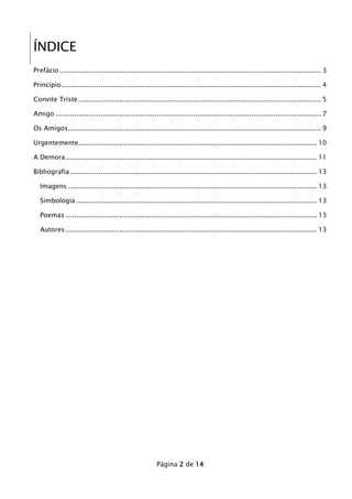 ÍNDICE
Prefácio ............................................................................................................................... 3
Princípio .............................................................................................................................. 4
Convite Triste ...................................................................................................................... 5
Amigo ................................................................................................................................. 7
Os Amigos........................................................................................................................... 9
Urgentemente.................................................................................................................... 10
A Demora .......................................................................................................................... 11
Bibliografia ........................................................................................................................ 13
Imagens ......................................................................................................................... 13
Simbologia ..................................................................................................................... 13
Poemas .......................................................................................................................... 13
Autores .......................................................................................................................... 13

Página 2 de 14

 