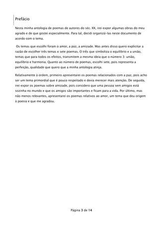 Prefácio
Nesta minha antologia de poemas de autores do séc. XX, irei expor algumas obras do meu
agrado e de que gostei especialmente. Para tal, decidi organizá-las neste documento de
acordo com o tema.
Os temas que escolhi foram o amor, a paz, a amizade. Mas antes disso quero explicitar a
razão de escolher três temas e sete poemas. O três que simboliza o equilíbrio e a união,
temas que para todos os efeitos, transmitem a mesma ideia que o número 3: união,
equilíbrio e harmonia. Quanto ao número de poemas, escolhi sete, pois representa a
perfeição, qualidade que quero que a minha antologia atinja.
Relativamente à ordem, primeiro apresentarei os poemas relacionados com a paz, pois acho
ser um tema primordial que é pouco respeitado e devia merecer mais atenção. De seguida,
irei expor os poemas sobre amizade, pois considero que uma pessoa sem amigos está
sozinha no mundo e que os amigos são importantes e ficam para a vida. Por último, mas
não menos relevantes, apresentarei os poemas relativos ao amor, um tema que deu origem
à poesia e que me agradou.

Página 3 de 14

 