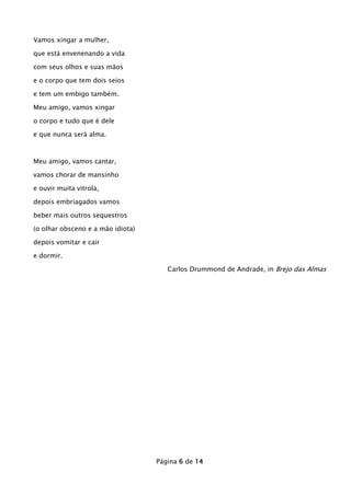Vamos xingar a mulher,
que está envenenando a vida
com seus olhos e suas mãos
e o corpo que tem dois seios
e tem um embigo também.
Meu amigo, vamos xingar
o corpo e tudo que é dele
e que nunca será alma.

Meu amigo, vamos cantar,
vamos chorar de mansinho
e ouvir muita vitrola,
depois embriagados vamos
beber mais outros sequestros
(o olhar obsceno e a mão idiota)
depois vomitar e cair
e dormir.
Carlos Drummond de Andrade, in Brejo das Almas

Página 6 de 14

 