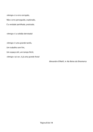 «Amigo» é o erro corrigido,
Não o erro perseguido, explorado,
É a verdade partilhada, praticada.

«Amigo» é a solidão derrotada!

«Amigo» é uma grande tarefa,
Um trabalho sem fim,
Um espaço útil, um tempo fértil,
«Amigo» vai ser, é já uma grande festa!
Alexandre O'Neill, in No Reino da Dinamarca

Página 8 de 14

 