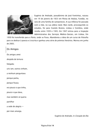 Eugénio de Andrade, pseudónimo de José Fontinhas, nasceu
em 19 de Janeiro de 1923 em Póvoa de Atalaia, Fundão, no
seio de uma família de camponeses. A sua infância foi passada
com a mãe, na sua aldeia natal. Mais tarde, prosseguindo os
estudos, foi para Castelo Branco, Lisboa e Coimbra, onde
residiu entre 1939 e 1945. Em 1947 entrou para a Inspeção
Administrativa dos Serviços Médico-Sociais, em Lisboa. Em
1950 foi transferido para o Porto, onde se fixou. Abandonou a ideia de um curso de Filosofia
para se dedicar à poesia e à escrita e ganhou uma série de prémios literários. Morreu em junho
de 2005.

Os Amigos
Os amigos amei
despido de ternura
fatigada;
uns iam, outros vinham,
a nenhum perguntava
porque partia,
porque ficava;
era pouco o que tinha,
pouco o que dava,
mas também só queria
partilhar
a sede de alegria —
por mais amarga.
Eugénio de Andrade, in Coração do Dia

Página 9 de 14

 