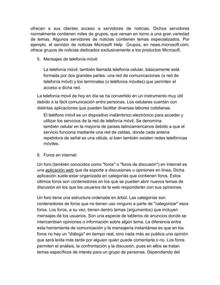 ofrecen a sus clientes acceso a servidores de noticias. Dichos servidores
normalmente contienen miles de grupos, que versan en torno a una gran variedad
de temas. Algunos servidores de noticias contienen temas especializados. Por
ejemplo, el servidor de noticias Microsoft Help Grupos, en news.microsoft.com,
ofrece grupos de noticias dedicados exclusivamente a los productos Microsoft.
5. Mensajes de telefonía móvil:
La telefonía móvil, también llamada telefonía celular, básicamente está
formada por dos grandes partes: una red de comunicaciones (o red de
telefonía móvil) y los terminales (o teléfonos móviles) que permiten el
acceso a dicha red.
La telefonía móvil de hoy en día se ha convertido en un instrumento muy útil
debido a la fácil comunicación entre personas. Los celulares cuentan con
distintas aplicaciones que pueden facilitar diversas labores cotidianas.
El teléfono móvil es un dispositivo inalámbrico electrónico para acceder y
utilizar los servicios de la red de telefonía móvil. Se denomina
también celular en la mayoría de países latinoamericanos debido a que el
servicio funciona mediante una red de celdas, donde cada antena
repetidora de señal es una célula, si bien también existen redes telefónicas
móviles.
6. Foros en internet:
Un foro (también conocidos como "foros" o "foros de discusión") en Internet es
una aplicación web que da soporte a discusiones u opiniones en línea. Dicha
aplicación suele estar organizada en categorías que contienen foros. Estos
últimos foros son contenedores en los que se pueden abrir nuevos temas de
discusión en los que los usuarios de la web responderán con sus opiniones.
Un foro tiene una estructura ordenada en árbol. Las categorías son
contenedores de foros que no tienen uso ninguno a parte de "categorizar" esos
foros. Los foros, a su vez, tienen dentro temas (argumentos) que incluyen
mensajes de los usuarios. Son una especie de tableros de anuncios donde se
intercambian opiniones o información sobre algún tema. La diferencia entre
esta herramienta de comunicación y la mensajería instantánea es que en los
foros no hay un "diálogo" en tiempo real, sino nada más se publica una opinión
que será leída más tarde por alguien quien puede comentarla o no. Los foros
permiten el análisis, la confrontación y la discusión, pues en ellos se tratan
temas específicos de interés para un grupo de personas. Dependiendo del
 