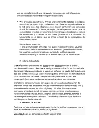 foro, se necesitará registrarse para poder comentar o se podrá hacerlo de
forma invitada (sin necesidad de registro ni conexión).
7. Wiki propuesta educativa: El Wiki es una herramienta didáctica-tecnológica-
asincrónica de aprendizaje colaborativo que ofrece un espacio editable en
la red para todos los integrantes que deseen conformar una comunidad
virtual. En la educación formal, el empleo de wikis permite formar parte de
comunidades virtuales cuyo número de miembros puede rebasar al número
de estudiantes y docentes de una clase (presencial o a distancia). Lo
fundamental es el aporte que se brinda a favor de la construcción del
conocimiento social.
Herramientas sinoronas:
1. chat Comunicación en tiempo real que se realiza entre varios usuarios
cuyas computadoras están conectadas a una red, generalmente Internet;
los usuarios escriben mensajes en su teclado, y el texto aparece
automáticamente y al instante en el monitor de todos los participantes.
2. historia de los chats:
El chat1
(término proveniente del inglés que en español equivale a 'charla'),
también conocido como cibercharla, designa una comunicación escrita realizada
de manera instantánea mediante el uso de un software y a través de Internet entre
dos, tres o más personas ya sea de manera pública a través de los llamados chats
públicos (mediante los cuales cualquier usuario puede tener acceso a la
conversación) o privada, en los que se comunican dos o más personas.
El chat sirve para comunicarse con grupos de personas las cuales opinan de
diferentes temas y se entretienen incluso con herramientas como el video chat y
enviándose enlaces para ver otras páginas y criticarlas. Hay maneras de
expresarse a través de la red, como por ejemplo; enviando emoticones que
representan; caras simples, tristes, alegres, sorprendidas, gritando, llorando o
haciendo gestos con partes del rostro. También hay diferentes tipos de chat o
también grupos de discusión etc.
3. elemento de un chat:
Dentro de los elementos que encontramos dentro de un Chat para que se pueda
llevar a cabo la comunicación, están los siguientes:
Usuarios. Serán las personas que harán uso del Chat.
 